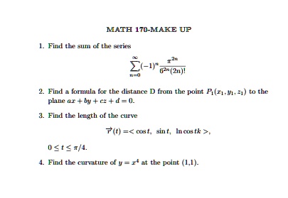 MATH 170-MAKE UP
1. Find the sum of the series
∑n=0^∞ (-1)^n (π^2n)/(6^2n(2n)!)
2. Find a formula for the distance D from the point P1(x1, y1, z1) to the
plane ax + by + cz + d = 0.
3. Find the length of the curve
r⃗(t) = <cos t, sin t, lncos t>,
0 ≤ t ≤π/4.
4. Find the curvature of y = x^4 at the point (1,1).