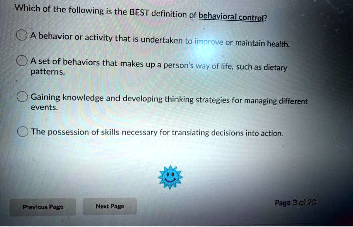 Which of the following is the BEST definition of behavioral control?

A behavior or activity that is undertaken to improve or maintain health.

A set of behaviors that makes up a person's way of life, such as dietary patterns.

Gaining knowledge and developing thinking strategies for managing different events.

The possession of skills necessary for translating decisions into action.