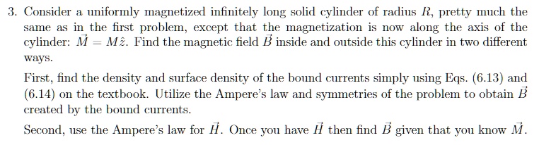 3. Consider a uniformly magnetized infinitely long solid cylinder of radius R, pretty much the same as in the first problem, except that the magnetization is now along the axis of the cylinder: M⃗ = Mẑ. Find the magnetic field B⃗ inside and outside this cylinder in two different ways.

First, find the density and surface density of the bound currents simply using Eqs. (6.13) and (6.14) on the textbook. Utilize the Ampere's law and symmetries of the problem to obtain B⃗ created by the bound currents.

Second, use the Ampere's law for H⃗. Once you have H⃗ then find B⃗ given that you know M⃗.