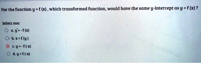 For the function y = f (x) , which transformed function, would have the same y-intercept as y = f (x) ?
Select one:
a. y = -f (x)
b. x = f (y)
c. y = -f (-x)
d. y = f (-x)