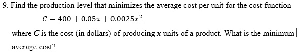 9. Find the production level that minimizes the average cost per unit for the cost function
C = 400 + 0.05x + 0.0025x^2,
where C is the cost (in dollars) of producing x units of a product. What is the minimum average cost?