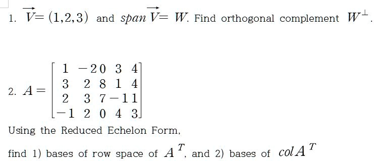 1. V = (1, 2, 3) and span V = W. Find orthogonal complement W^?.

2. A = 
[ 1 -2 0  3  4]
[ 3  2 8  1  4]
[ 2  3 7 -1  1]
[-1  2 0  4  3]

Using the Reduced Echelon Form,
find 1) bases of row space of A^T, and 2) bases of col A^T