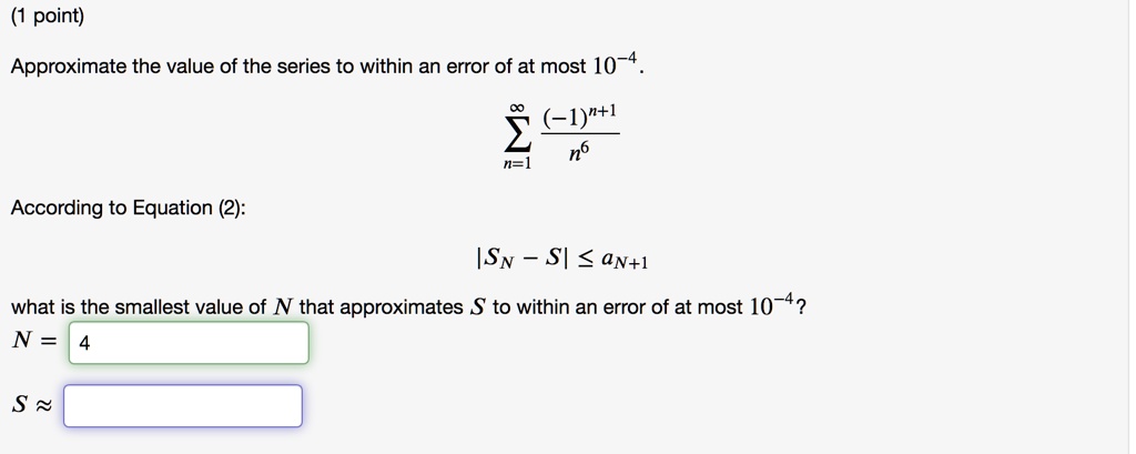Approximate the value of the series to within an error of at most 10^-4.


    sumn=1^infty frac(-1)^n+1n^6


According to Equation (2):


    |SN - S| le aN+1


what is the smallest value of N that approximates S to within an error of at most 10^-4?
N = 4
S ?