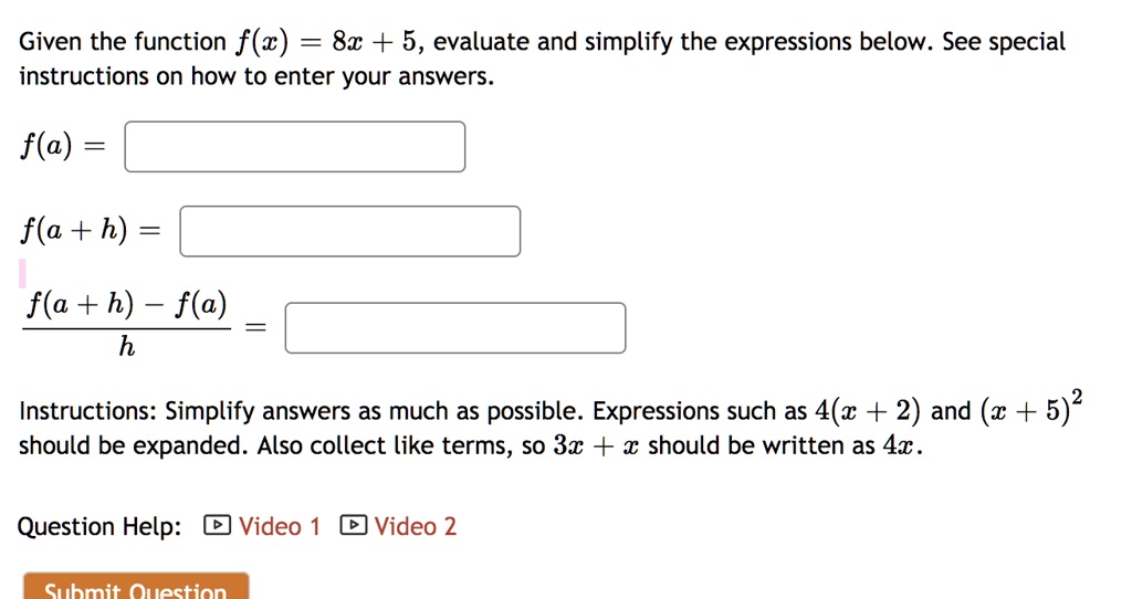 Given the function f(x) = 8x + 5, evaluate and simplify the expressions below. See special instructions on how to enter your answers.f(a) = f(a + h) = (f(a + h) - f(a))/(h) = Instructions: Simplify answers as much as possible. Expressions such as 4(x + 2) and (x + 5)^2 should be expanded. Also collect like terms, so 3x + x should be written as 4x.Question Help: Video 1 Video 2