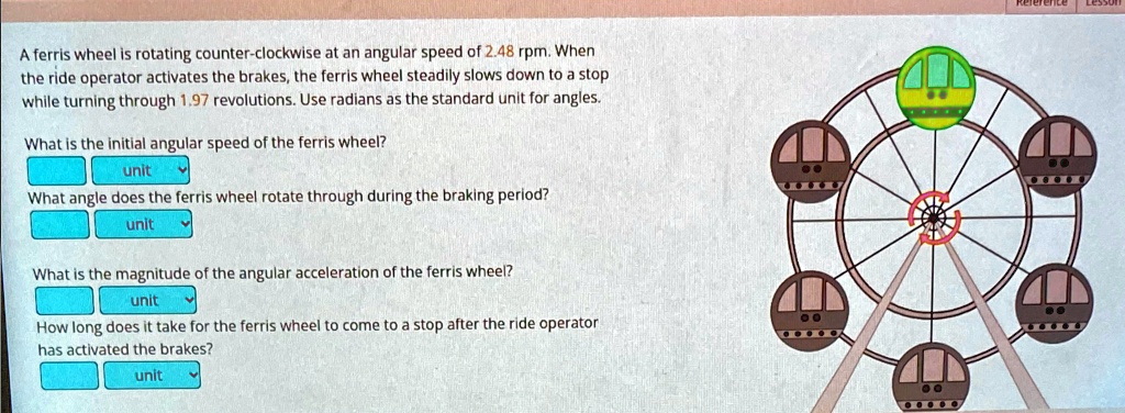 A ferris wheel is rotating counter-clockwise at an angular speed of 2.48 rpm. When the ride operator activates the brakes, the ferris wheel steadily slows down to a stop while turning through 1.97 revolutions. Use radians as the standard unit for angles.
What is the initial angular speed of the ferris wheel?
unit
What angle does the ferris wheel rotate through during the braking period?
unit
What is the magnitude of the angular acceleration of the ferris wheel?
unit
How long does it take for the ferris wheel to come to a stop after the ride operator has activated the brakes?
unit
