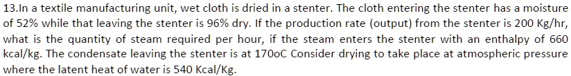 13.In a textile manufacturing unit, wet cloth is dried in a stenter. The cloth entering the stenter has a moisture
of 52% while that leaving the stenter is 96% dry. If the production rate (output) from the stenter is 200 Kg/hr,
what is the quantity of steam required per hour, if the steam enters the stenter with an enthalpy of 660
kcal/kg. The condensate leaving the stenter is at 1700C Consider drying to take place at atmospheric pressure
where the latent heat of water is 540 Kcal/Kg.