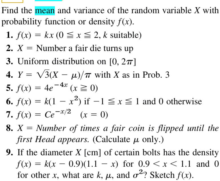 Find the mean and variance of the random variable X with probability function or density f(x). 
1. f(x) = kx (0 ≤ x ≤ 2, k suitable)
2. X = Number a fair die turns up
3. Uniform distribution on [0, 2π]
4. Y = √(3)(X - μ)/π with X as in Prob. 3
5. f(x) = 4e^-4x (x ≥ 0)
6. f(x) = k(1 - x^2) if -1 ≤ x ≤ 1 and 0 otherwise
7. f(x) = Ce^-x/2 (x = 0)
8. X = Number of times a fair coin is flipped until the first Head appears. (Calculate μ only.)
9. If the diameter X [cm] of certain bolts has the density f(x) = k(x - 0.9)(1.1 - x) for 0.9 < x < 1.1 and 0 for other x, what are k, μ, and σ^2? Sketch f(x).