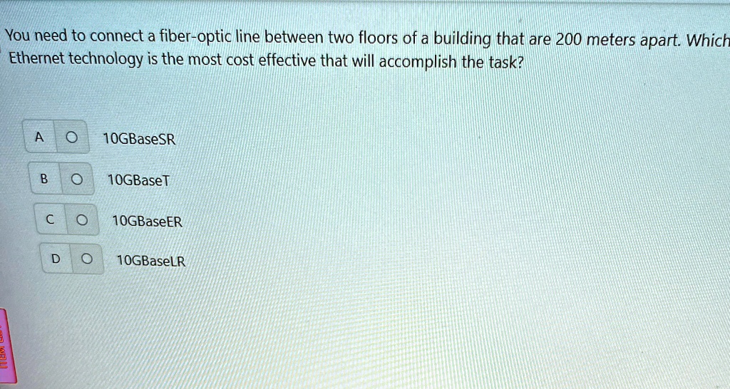 You need to connect a fiber-optic line between two floors of a building that are 200 meters apart. Which
Ethernet technology is the most cost effective that will accomplish the task?
A O 10GBaseSR
B O 10GBaseT
C O 10GBaseER
D O 10GBaseLR
