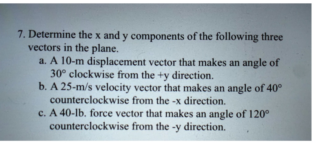7. Determine the x and y components of the following three vectors in the plane.
a. A 10-m displacement vector that makes an angle of 30° clockwise from the +y direction.
b. A 25-m/s velocity vector that makes an angle of 40° counterclockwise from the -x direction.
c. A 40-lb. force vector that makes an angle of 120° counterclockwise from the -y direction.