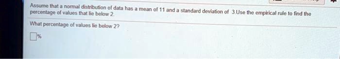 Assume that a normal distribution of data has a mean of 11 and a standard deviation of 3. Use the empirical rule to find the percentage of values that lie below 2.
What percentage of values lie below 2?
% 