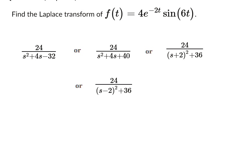Find the Laplace transform of f(t) = 4e^-2t sin(6t).

24/(s^2+4s-32) or 24/(s^2+4s+40) or 24/((s+2)^2+36)
or 24/((s-2)^2+36)