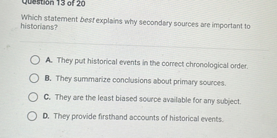 Which statement best explains why secondary sources are important to historians?
A. They put historical events in the correct chronological order.
B. They summarize conclusions about primary sources.
C. They are the least biased source available for any subject.
D. They provide firsthand accounts of historical events.
