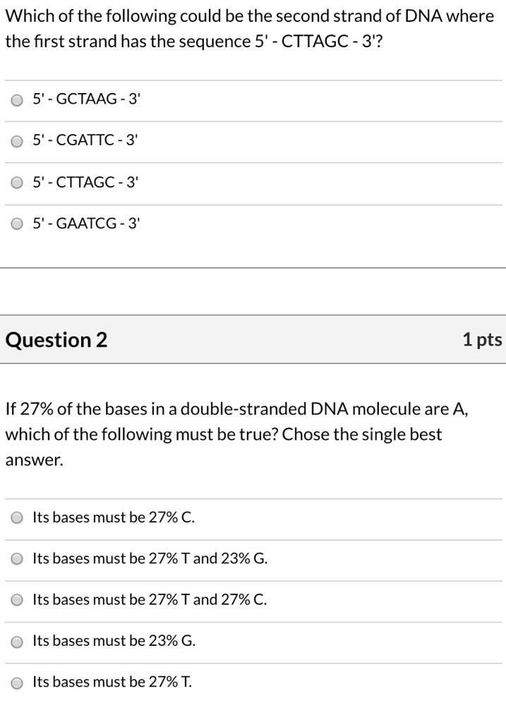 Which of the following could be the second strand of DNA where the first strand has the sequence 5' - CTTAGC - 3'?
5' - GCTAAG - 3'
5' - CGATTC - 3'
5' - CTTAGC - 3'
5' - GAATCG - 3'

Question 2
If 27% of the bases in a double-stranded DNA molecule are A, which of the following must be true? Chose the single best answer.
Its bases must be 27% C.
Its bases must be 27% T and 23% G.
Its bases must be 27% T and 27% C.
Its bases must be 23% G.
Its bases must be 27% T.
