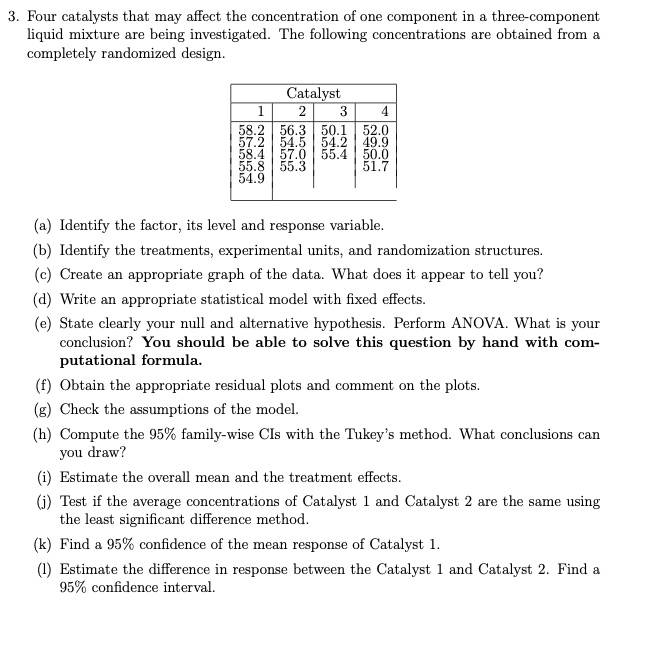 3. Four catalysts that may affect the concentration of one component in a three-component liquid mixture are being investigated. The following concentrations are obtained from a completely randomized design.

Catalyst
1 | 2 | 3 | 4
58.2 | 56.3 | 50.1 | 52.0
57.2 | 54.5 | 54.2 | 49.9
58.4 | 57.0 | 55.4 | 50.0
55.8 | 55.3 | | 51.7
54.9 | | |

(a) Identify the factor, its level and response variable.
(b) Identify the treatments, experimental units, and randomization structures.
(c) Create an appropriate graph of the data. What does it appear to tell you?
(d) Write an appropriate statistical model with fixed effects.
(e) State clearly your null and alternative hypothesis. Perform ANOVA. What is your conclusion? You should be able to solve this question by hand with computational formula.
(f) Obtain the appropriate residual plots and comment on the plots.
(g) Check the assumptions of the model.
(h) Compute the 95% family-wise CIs with the Tukey's method. What conclusions can you draw?
(i) Estimate the overall mean and the treatment effects.
(j) Test if the average concentrations of Catalyst 1 and Catalyst 2 are the same using the least significant difference method.
(k) Find a 95% confidence of the mean response of Catalyst 1.
(l) Estimate the difference in response between the Catalyst 1 and Catalyst 2. Find a 95% confidence interval.