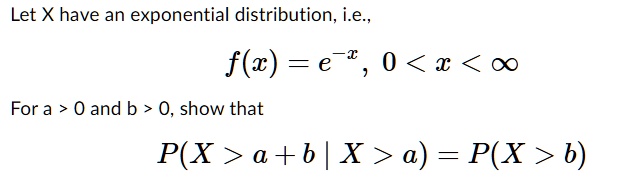 Let X have an exponential distribution, i.e.,
f(x) = e^-x, 0 < x < infty
For a > 0 and b > 0, show that
P(X > a + b | X > a) = P(X > b)