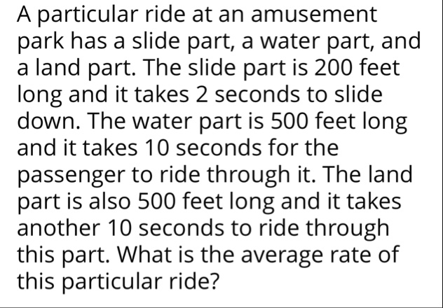 a particular ride at an amusement park has a slide part a water part and a land part the slide part is 200 feet long and it takes 2 seconds to slide down the water part is 500 feet long and  59125