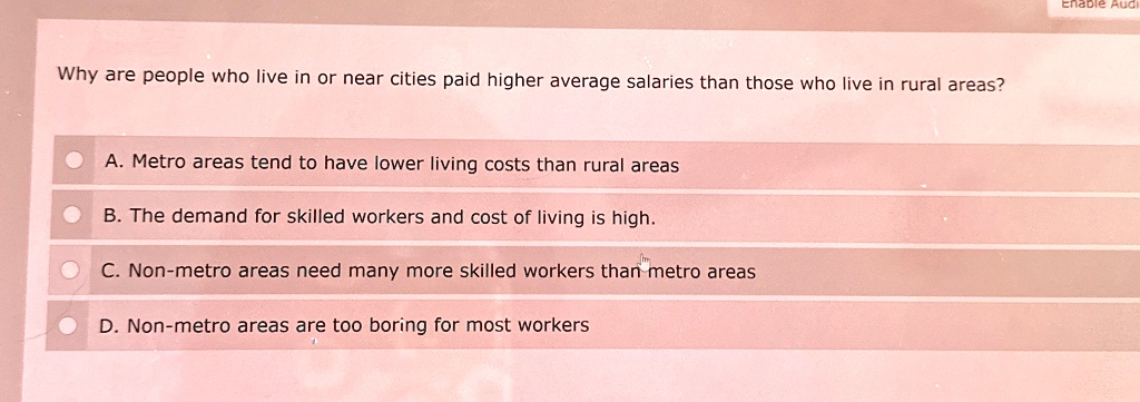 Why are people who live in or near cities paid higher average salaries than those who live in rural areas?
A. Metro areas tend to have lower living costs than rural areas
B. The demand for skilled workers and cost of living is high.
C. Non-metro areas need many more skilled workers than metro areas
D. Non-metro areas are too boring for most workers