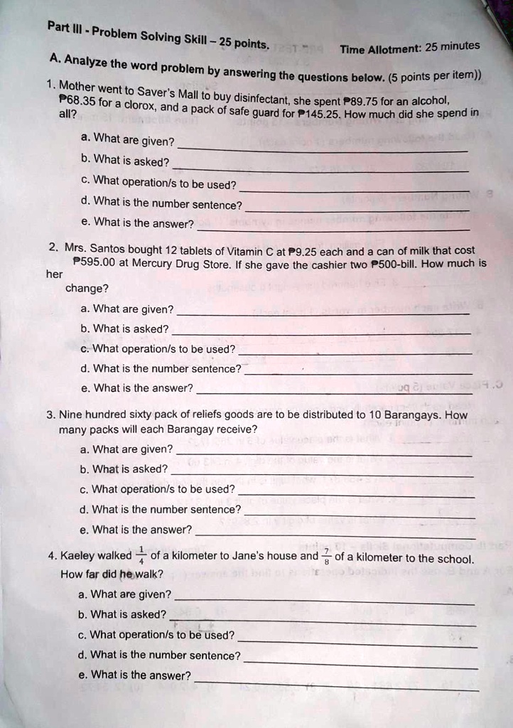Part III - Problem Solving Skill - 25 points. Time Allotment: 25 minutes

A. Analyze the word problem by answering the questions below. (5 points per item))

1. Mother went to Saver's Mall to buy disinfectant, she spent P89.75 for an alcohol, P68.35 for a clorox, and a pack of safe guard for P145.25. How much did she spend in all?
a. What are given?
b. What is asked?
c. What operation/s to be used?
d. What is the number sentence?
e. What is the answer?

2. Mrs. Santos bought 12 tablets of Vitamin C at P9.25 each and a can of milk that cost P595.00 at Mercury Drug Store. If she gave the cashier two P500-bill. How much is her change?
a. What are given?
b. What is asked?
c. What operation/s to be used?
d. What is the number sentence?
e. What is the answer?

3. Nine hundred sixty pack of reliefs goods are to be distributed to 10 Barangays. How many packs will each Barangay receive?
a. What are given?
b. What is asked?
c. What operation/s to be used?
d. What is the number sentence?
e. What is the answer?

4. Kaeley walked 1/4 of a kilometer to Jane's house and 7/8 of a kilometer to the school. How far did he walk?
a. What are given?
b. What is asked?
c. What operation/s to be used?
d. What is the number sentence?
e. What is the answer?