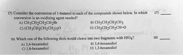 17) Consider the conversion of 1-butanol to each of the compounds shown below. In which conversion is an oxidizing agent needed?
A) CH3CH2CH2CH2Br B) CH3CH2CH2CH3
C) (CH3CH2CH2CH2)2O D) CH3CH2CH2CH=O

18) Which one of the following diols would cleave into two fragments with HIO4?
A) 2,4-hexanediol B) 3,4-hexanediol
C) 1,6-hexanediol D) 1,3-hexanediol