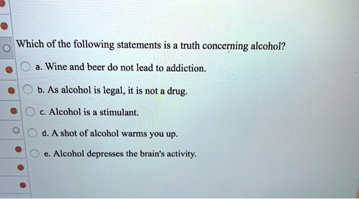 Which of the following statements is a truth concerning alcohol?
a. Wine and beer do not lead to addiction.
b. As alcohol is legal, it is not a drug.
c. Alcohol is a stimulant.
d. A shot of alcohol warms you up.
e. Alcohol depresses the brain's activity.