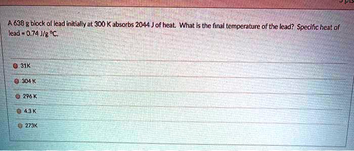 A 638 g block of lead initially at 300 K absorbs 2044 J of heat. What is the final temperature of the lead? Specific heat of lead = 0.74 J/g °C.
31K
304 K
296 K
4.3 K
273K
