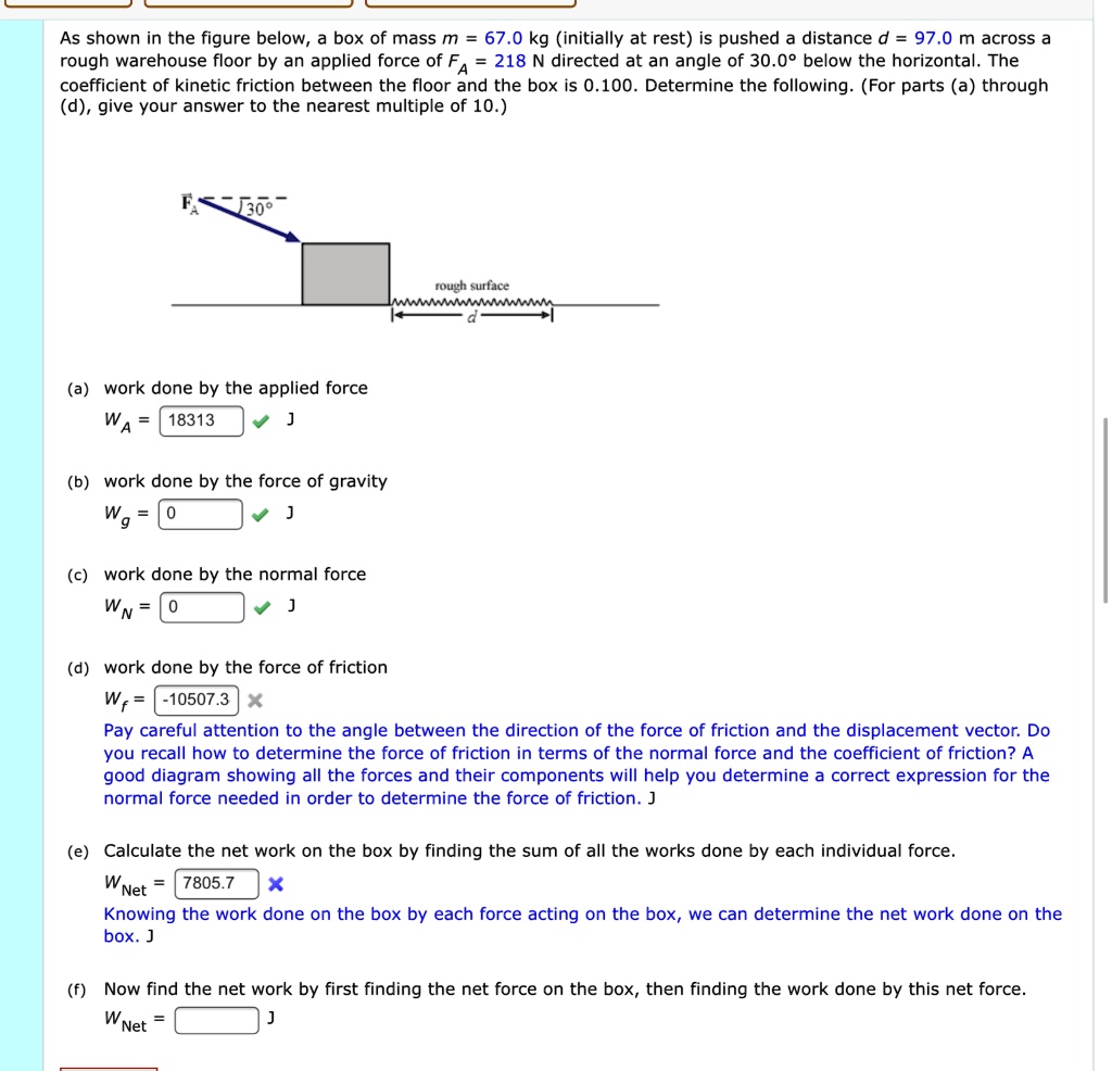 As shown in the figure below, a box of mass m = 67.0 kg (initially at rest) is pushed a distance d = 97.0 m across a rough warehouse floor by an applied force of FA = 218 N directed at an angle of 30.0° below the horizontal. The coefficient of kinetic friction between the floor and the box is 0.100. Determine the following. (For parts (a) through (d), give your answer to the nearest multiple of 10.)

(a) work done by the applied force
WA = 18313 J

(b) work done by the force of gravity
Wg = 0 J

(c) work done by the normal force
WN = 0 J

(d) work done by the force of friction
Wf = -10507.3 J
Pay careful attention to the angle between the direction of the force of friction and the displacement vector. Do you recall how to determine the force of friction in terms of the normal force and the coefficient of friction? A good diagram showing all the forces and their components will help you determine a correct expression for the normal force needed in order to determine the force of friction. J

(e) Calculate the net work on the box by finding the sum of all the works done by each individual force.
WNet = 7805.7 J
Knowing the work done on the box by each force acting on the box, we can determine the net work done on the box. J

(f) Now find the net work by first finding the net force on the box, then finding the work done by this net force.
WNet = J