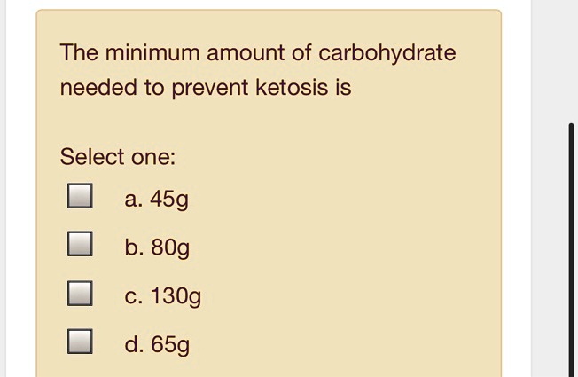 The minimum amount of carbohydrate needed to prevent ketosis is

Select one:
a. 45g
b. 80g
c. 130g
d. 65g