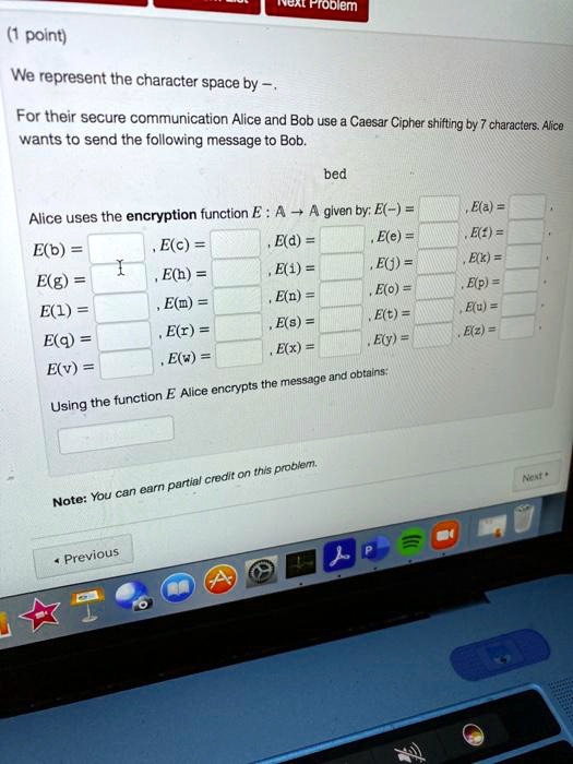 (1 point)

We represent the character space by –.

For their secure communication Alice and Bob use a Caesar Cipher shifting by 7 characters. Alice wants to send the following message to Bob.

bed

Alice uses the encryption function E : ? ? ? given by: E(–) = , E(a) = ,
E(b) = , E(c) = , E(d) = , E(e) = , E(f) = ,
E(g) = , E(h) = , E(i) = , E(j) = , E(k) = ,
E(l) = , E(m) = , E(n) = , E(o) = , E(p) = ,
E(q) = , E(r) = , E(s) = , E(t) = , E(u) = ,
E(v) = , E(w) = , E(x) = , E(y) = , E(z) = .

Using the function E Alice encrypts the message and obtains:

Note: You can earn partial credit on this problem.