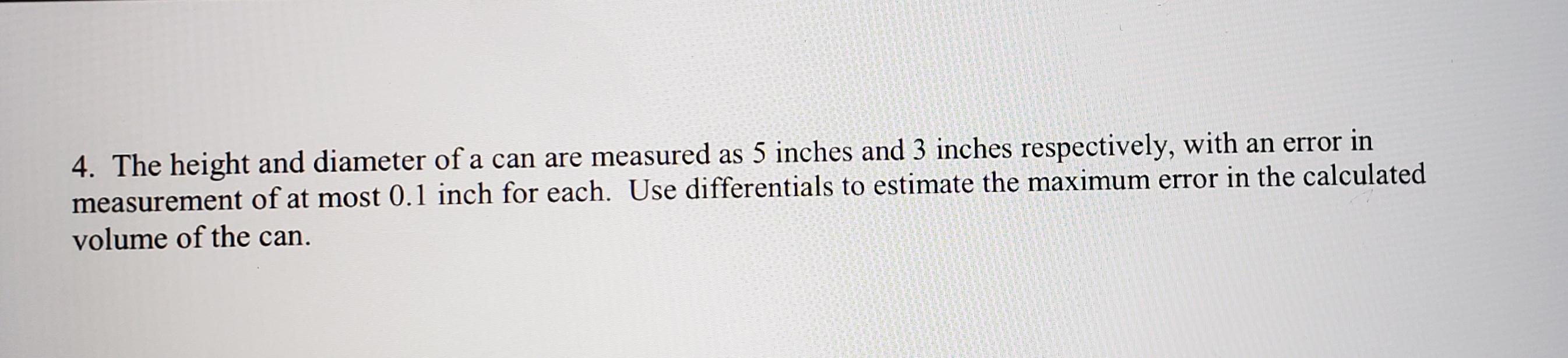 4. The height and diameter of a can are measured as 5 inches and 3 inches respectively, with an error in measurement of at most 0.1 inch for each. Use differentials to estimate the maximum error in the calculated volume of the can.