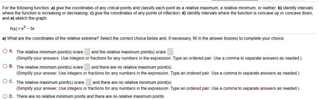 For the following function, a) give the coordinates of any critical points and classify each point as a relative maximum, a relative minimum, or neither; b) identify intervals where the function is increasing or decreasing; c) give the coordinates of any points of inflection; d) identify intervals where the function is concave up or concave down, and e) sketch the graph.
h(x) = x^3 - 3x
a) What are the coordinates of the relative extrema? Select the correct choice below and, if necessary, fill in the answer box(es) to complete your choice.
A. The relative minimum point(s) is/are and the relative maximum point(s) is/are.
(Simplify your answers. Use integers or fractions for any numbers in the expression. Type an ordered pair. Use a comma to separate answers as needed.)
B. The relative minimum point(s) is/are and there are no relative maximum point(s).
(Simplify your answer. Use integers or fractions for any numbers in the expression. Type an ordered pair. Use a comma to separate answers as needed.)
C. The relative maximum point(s) is/are and there are no relative minimum point(s).
(Simplify your answer. Use integers or fractions for any numbers in the expression. Type an ordered pair. Use a comma to separate answers as needed.)
D. There are no relative minimum points and there are no relative maximum points.