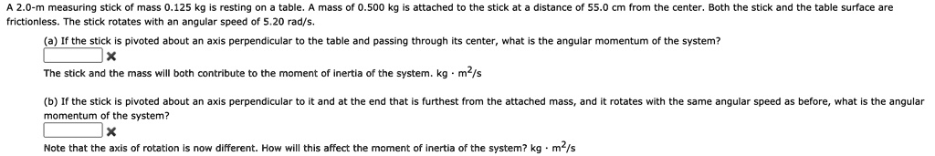 A 2.0-m measuring stick of mass 0.125 kg is resting on a table. A mass of 0.500 kg is attached to the stick at a distance of 55.0 cm from the center. Both the stick and the table surface are frictionless. The stick rotates with an angular speed of 5.20 rad/s.

(a) If the stick is pivoted about an axis perpendicular to the table and passing through its center, what is the angular momentum of the system?
The stick and the mass will both contribute to the moment of inertia of the system. kg · m²/s

(b) If the stick is pivoted about an axis perpendicular to it and at the end that is furthest from the attached mass, and it rotates with the same angular speed as before, what is the angular momentum of the system?
Note that the axis of rotation is now different. How will this affect the moment of inertia of the system? kg · m²/s