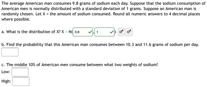 The average American man consumes 9.8 grams of sodium each day. Suppose that the sodium consumption of American men is normally distributed with a standard deviation of 1 grams. Suppose an American man is randomly chosen. Let X = the amount of sodium consumed. Round all numeric answers to 4 decimal places where possible.

a. What is the distribution of X? X   N( 9.8 , 1 )

b. Find the probability that this American man consumes between 10.3 and 11.6 grams of sodium per day.

c. The middle 10% of American men consume between what two weights of sodium?
Low:
High: