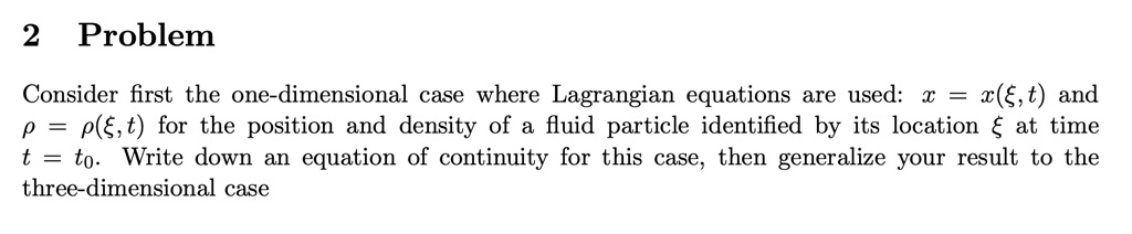 Problem

Consider first the one-dimensional case where Lagrangian equations are used: x = x(?, t) and ? = ?(?, t) for the position and density of a fluid particle identified by its location ? at time t = t0. Write down an equation of continuity for this case, then generalize your result to the three-dimensional case