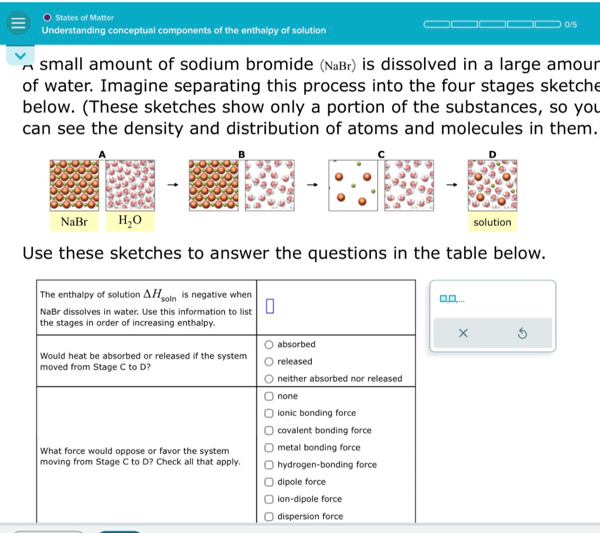 States of Matter
Understanding conceptual components of the enthalpy of solution
A small amount of sodium bromide (NaBr) is dissolved in a large amount of water. Imagine separating this process into the four stages sketched below. (These sketches show only a portion of the substances, so you can see the density and distribution of atoms and molecules in them.)
A
NaBr
H2O
B
C
D
solution
Use these sketches to answer the questions in the table below.

The enthalpy of solution ?Hsoln is negative when NaBr dissolves in water. Use this information to list the stages in order of increasing enthalpy.

Would heat be absorbed or released if the system moved from Stage C to D?
absorbed
released
neither absorbed nor released

What force would oppose or favor the system moving from Stage C to D? Check all that apply.
none
ionic bonding force
covalent bonding force
metal bonding force
hydrogen-bonding force
dipole force
ion-dipole force
dispersion force