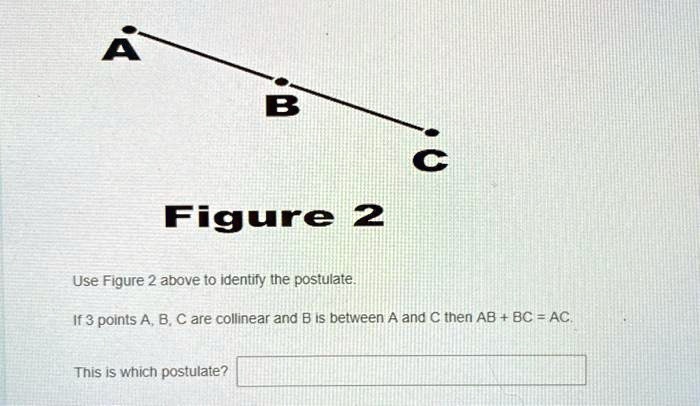 A
B
C
Figure 2
Use Figure 2 above to identify the postulate.
If 3 points A, B, C are collinear and B is between A and C then AB + BC = AC.
This is which postulate?