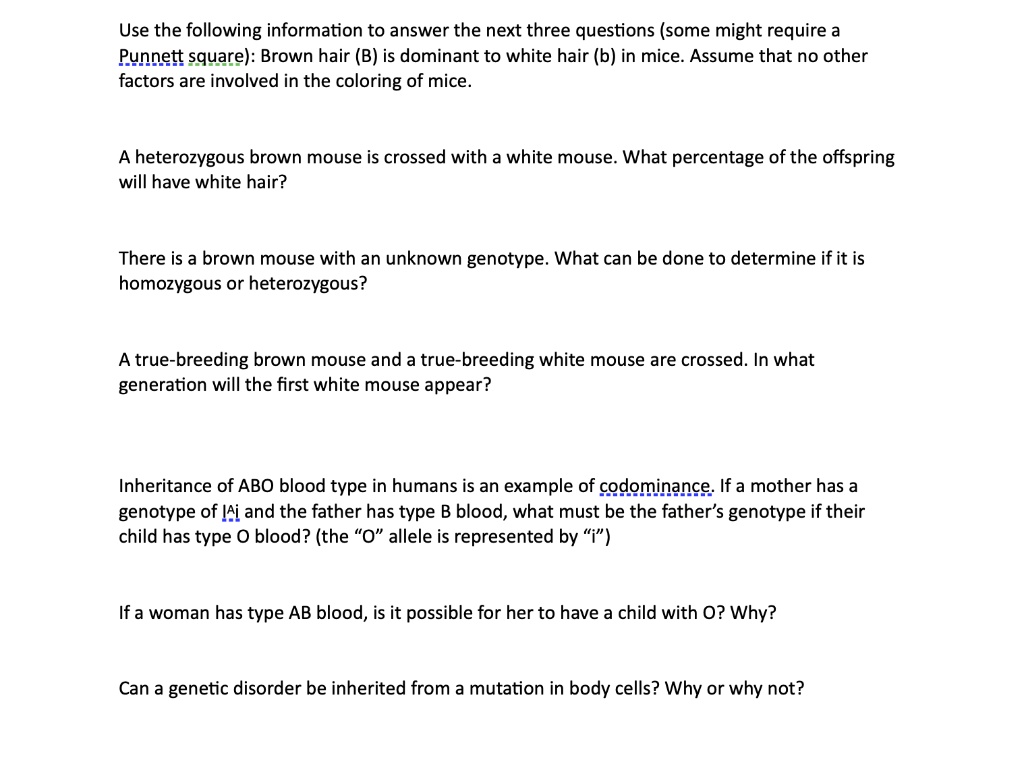 Use the following information to answer the next three questions (some might require a Punnett square): Brown hair (B) is dominant to white hair (b) in mice. Assume that no other factors are involved in the coloring of mice.

A heterozygous brown mouse is crossed with a white mouse. What percentage of the offspring will have white hair?

There is a brown mouse with an unknown genotype. What can be done to determine if it is homozygous or heterozygous?

A true-breeding brown mouse and a true-breeding white mouse are crossed. In what generation will the first white mouse appear?

Inheritance of ABO blood type in humans is an example of codominance. If a mother has a genotype of I?i and the father has type B blood, what must be the father's genotype if their child has type O blood? (the "O" allele is represented by "i")

If a woman has type AB blood, is it possible for her to have a child with O? Why?

Can a genetic disorder be inherited from a mutation in body cells? Why or why not?