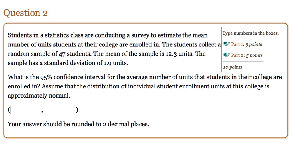 Students in a statistics class are conducting a survey to estimate the mean number of units students at their college are enrolled in. The students collect a random sample of 47 students. The mean of the sample is 12.3 units. The sample has a standard deviation of 1.9 units.

What is the 95% confidence interval for the average number of units that students in their college are enrolled in? Assume that the distribution of individual student enrollment units at this college is approximately normal.

(
,
)

Your answer should be rounded to 2 decimal places.