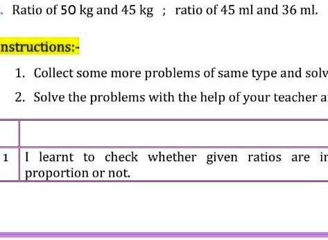 . Ratio of 50 kg and 45 kg; ratio of 45 ml and 36 ml.
Instructions:- 
1. Collect some more problems of same type and solve
2. Solve the problems with the help of your teacher and
1 I learnt to check whether given ratios are in
proportion or not.