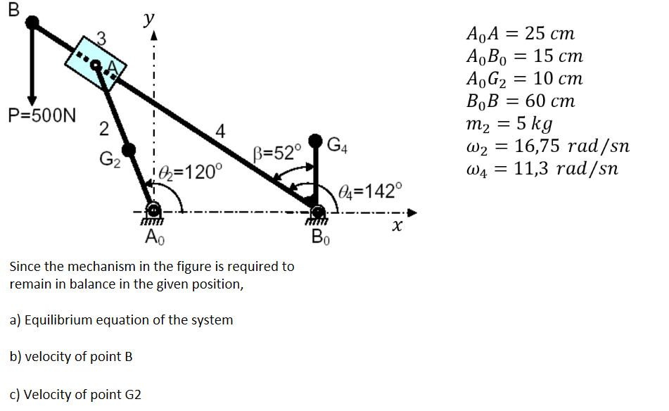 
    A0 A=25  cm
        
        A0 B0=15  cm
        
        A0 G2=10  cm
        
        B0 B=60  cm
        
        m2=5  kg
        ω2=16,75 rad / sn
        ω4=11,3 rad / sn

Since the mechanism in the figure is required to remain in balance in the given position,
a) Equilibrium equation of the system
b) velocity of point B
c) Velocity of point G2