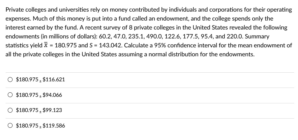 Private colleges and universities rely on money contributed by individuals and corporations for their operating expenses. Much of this money is put into a fund called an endowment, and the college spends only the interest earned by the fund. A recent survey of 8 private colleges in the United States revealed the following endowments (in millions of dollars): 60.2, 47.0, 235.1, 490.0, 122.6, 177.5, 95.4, and 220.0. Summary statistics yield ?x = 180.975 and S = 143.042. Calculate a 95% confidence interval for the mean endowment of all the private colleges in the United States assuming a normal distribution for the endowments.

180.975 ±116.621
180.975 ±94.066
180.975 ±99.123
180.975 ±119.586