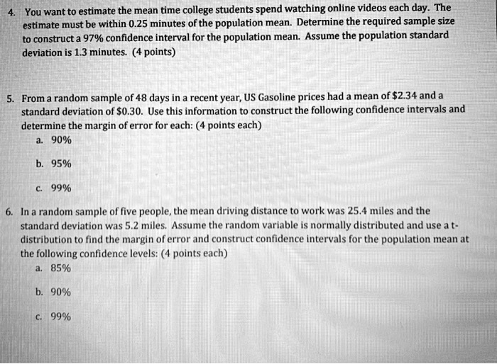 4. You want to estimate the mean time college students spend watching online videos each day. The
estimate must be within 0.25 minutes of the population mean. Determine the required sample size
to construct a 97% confidence interval for the population mean. Assume the population standard
deviation is 1.3 minutes. (4 points)
5. From a random sample of 48 days in a recent year, US Gasoline prices had a mean of 2.34 and a
standard deviation of0.30. Use this information to construct the following confidence intervals and
determine the margin of error for each: (4 points each)
a. 90%
b. 95%
c. 99%
6. In a random sample of five people, the mean driving distance to work was 25.4 miles and the
standard deviation was 5.2 miles. Assume the random variable is normally distributed and use a t-
distribution to find the margin of error and construct confidence intervals for the population mean at
the following confidence levels: (4 points each)
a. 85%
b. 90%
c. 99%