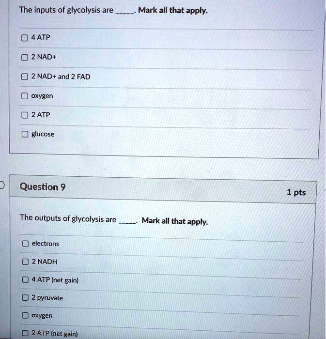 The inputs of glycolysis are . Mark all that apply.

4 ATP
2 NAD+
2 NAD+ and 2 FAD
oxygen
2 ATP
glucose

Question 9
1 pts

The outputs of glycolysis are . Mark all that apply.

electrons
2 NADH
4 ATP (net gain)
2 pyruvate
oxygen
2 ATP (net gain)