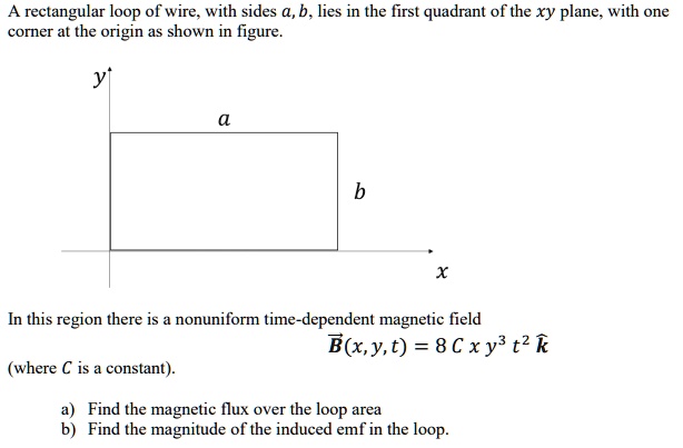 A rectangular loop of wire, with sides a, b, lies in the first quadrant of the xy plane, with one corner at the origin as shown in figure.
y
a
b
x
In this region there is a nonuniform time-dependent magnetic field
B(x, y, t) = 8 C x y^3 t^2 k
(where C is a constant).
a) Find the magnetic flux over the loop area
b) Find the magnitude of the induced emf in the loop.