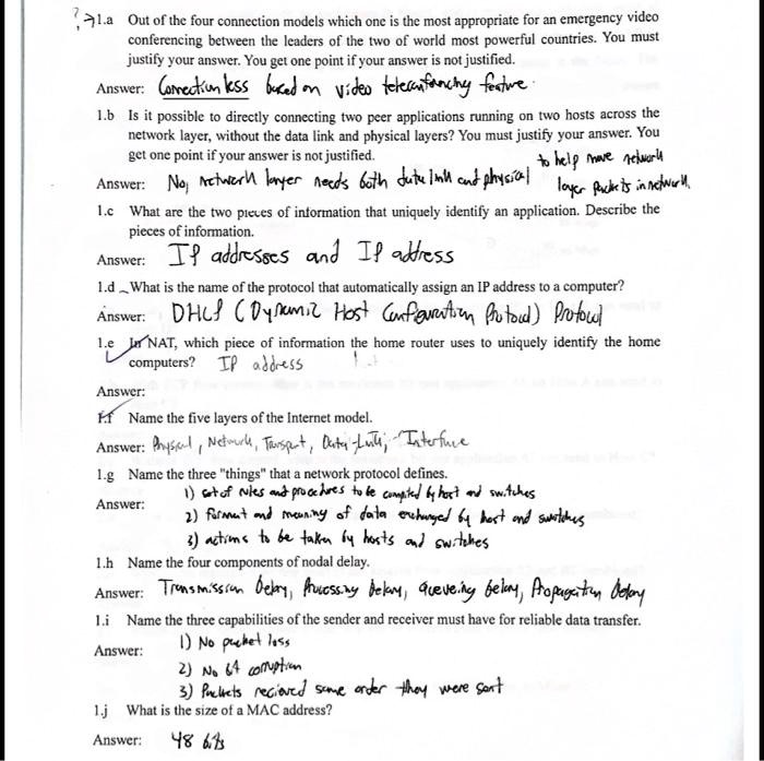 1.a Out of the four connection models which one is the most appropriate for an emergency video conferencing between the leaders of the two of world most powerful countries. You must justify your answer. You get one point if your answer is not justified.
Answer: Connectionless based on video teleconferencing feature.
1.b Is it possible to directly connecting two peer applications running on two hosts across the network layer, without the data link and physical layers? You must justify your answer. You get one point if your answer is not justified.
Answer: No, network layer needs both data link and physical layer packets in network.
1.c What are the two pieces of information that uniquely identify an application. Describe the pieces of information.
Answer: IP addresses and IP address
1.d What is the name of the protocol that automatically assign an IP address to a computer?
Answer: DHCP (Dynamic Host Configuration Protocol) Protocol
1.e In NAT, which piece of information the home router uses to uniquely identify the home computers? IP address
Answer:
1f Name the five layers of the Internet model.
Answer: Physical, Network, Transport, Data Link, Interface
1.g Name the three "things" that a network protocol defines.
Answer: 1) set of rules and procedures to be computed by host and switches
2) format and meaning of data exchanged by host and switches
3) actions to be taken by hosts and switches
1.h Name the four components of nodal delay.
Answer: Transmission delay, Processing delay, Queuing delay, Propagation delay
1.i Name the three capabilities of the sender and receiver must have for reliable data transfer.
Answer: 1) No packet loss
2) No bit corruption
3) Packets received same order they were sent
1.j What is the size of a MAC address?
Answer: 48 bits