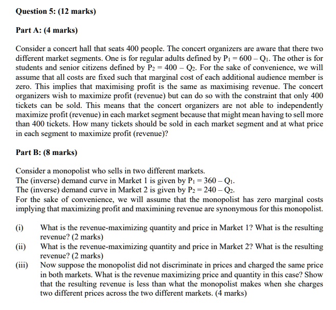 Question 5: (12 marks)

Part A: (4 marks)

Consider a concert hall that seats 400 people. The concert organizers are aware that there two different market segments. One is for regular adults defined by P1 = 600 – Q1. The other is for students and senior citizens defined by P2 = 400 – Q2. For the sake of convenience, we will assume that all costs are fixed such that marginal cost of each additional audience member is zero. This implies that maximising profit is the same as maximising revenue. The concert organizers wish to maximize profit (revenue) but can do so with the constraint that only 400 tickets can be sold. This means that the concert organizers are not able to independently maximize profit (revenue) in each market segment because that might mean having to sell more than 400 tickets. How many tickets should be sold in each market segment and at what price in each segment to maximize profit (revenue)?

Part B: (8 marks)

Consider a monopolist who sells in two different markets.
The (inverse) demand curve in Market 1 is given by P1 = 360 – Q1.
The (inverse) demand curve in Market 2 is given by P2 = 240 – Q2.
For the sake of convenience, we will assume that the monopolist has zero marginal costs implying that maximizing profit and maximining revenue are synonymous for this monopolist.

(i) What is the revenue-maximizing quantity and price in Market 1? What is the resulting revenue? (2 marks)
(ii) What is the revenue-maximizing quantity and price in Market 2? What is the resulting revenue? (2 marks)
(iii) Now suppose the monopolist did not discriminate in prices and charged the same price in both markets. What is the revenue maximizing price and quantity in this case? Show that the resulting revenue is less than what the monopolist makes when she charges two different prices across the two different markets. (4 marks)