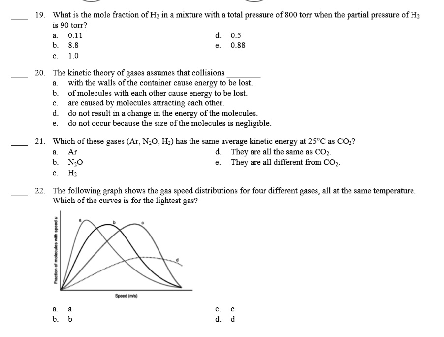 19. What is the mole fraction of H2 in a mixture with a total pressure of 800 torr when the partial pressure of H2 is 90 torr?
a. 0.11
b. 8.8
c. 1.0
d. 0.5
e. 0.88

20. The kinetic theory of gases assumes that collisions 
a. with the walls of the container cause energy to be lost.
b. of molecules with each other cause energy to be lost.
c. are caused by molecules attracting each other.
d. do not result in a change in the energy of the molecules.
e. do not occur because the size of the molecules is negligible.

21. Which of these gases (Ar, N2O, H2) has the same average kinetic energy at 25°C as CO2?
a. Ar
b. N2O
c. H2
d. They are all the same as CO2.
e. They are all different from CO2.

22. The following graph shows the gas speed distributions for four different gases, all at the same temperature. Which of the curves is for the lightest gas?

a. a
b. b
c. c
d. d