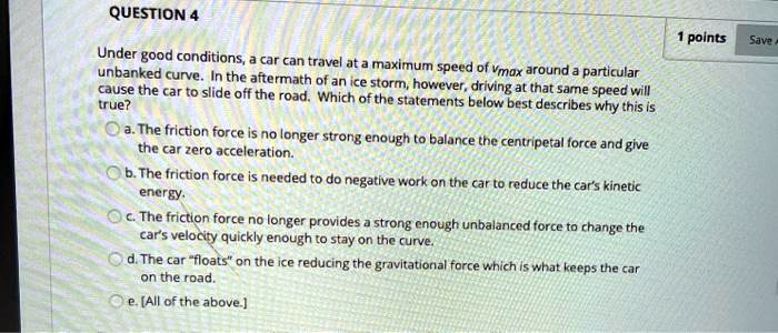 Under good conditions, a car can travel at a maximum speed of vmax around a particular unbanked curve. In the aftermath of an ice storm, however, driving at that same speed will cause the car to slide off the road. Which of the statements below best describes why this is true?
a. The friction force is no longer strong enough to balance the centripetal force and give the car zero acceleration.
b. The friction force is needed to do negative work on the car to reduce the car's kinetic energy.
c. The friction force no longer provides a strong enough unbalanced force to change the car's velocity quickly enough to stay on the curve.
d. The car "floats" on the ice reducing the gravitational force which is what keeps the car on the road.
e. [All of the above.]