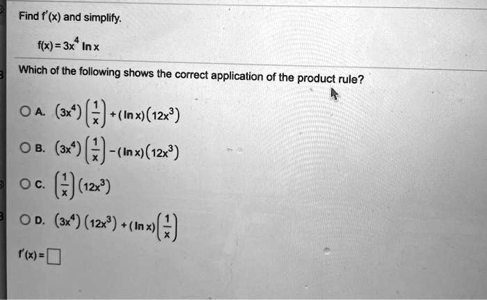 Find f'(x) and simplify.
f(x) = 3x^4 ln x
Which of the following shows the correct application of the product rule?
A. (3x^4)(1/x) + (ln x)(12x^3)
B. (3x^4)(1/x) - (ln x)(12x^3)
C. (1/x)(12x^3)
D. (3x^4)(12x^3) + (ln x)(1/x)
f'(x) = 