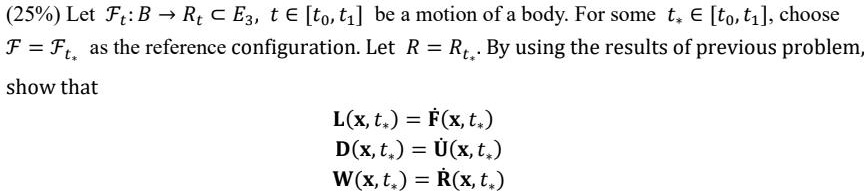 (25%) Let $\mathcal{F}t: B \rightarrow \mathbb{R}t \subset \mathbb{E}3$, $t \in [t0, t1]$ be a motion of a body. For some $t* \in [t0, t1]$, choose $\mathcal{F} = \mathcal{F}{t*}$ as the reference configuration. Let $R = R{t*}$. By using the results of previous problem, show that
ℒ(x, t*) = 𝐅(x, t*) 
𝒟(x, t*) = 𝐔(x, t*) 
𝒲(x, t*) = 𝐑(x, t*)