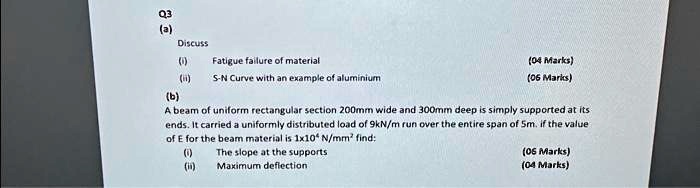 Q3
(a)
Discuss
(i) Fatigue failure of material
(ii) S-N Curve with an example of aluminium
(b)
A beam of uniform rectangular section 200mm wide and 300mm deep is simply supported at its
ends. It carried a uniformly distributed load of 9kN/m run over the entire span of 5m. if the value
of E for the beam material is 1x10<sup>4</sup> N/mm<sup>2</sup> find:
(i) The slope at the supports
(ii) Maximum deflection
(04 Marks)
(06 Marks)
(06 Marks)
(04 Marks)